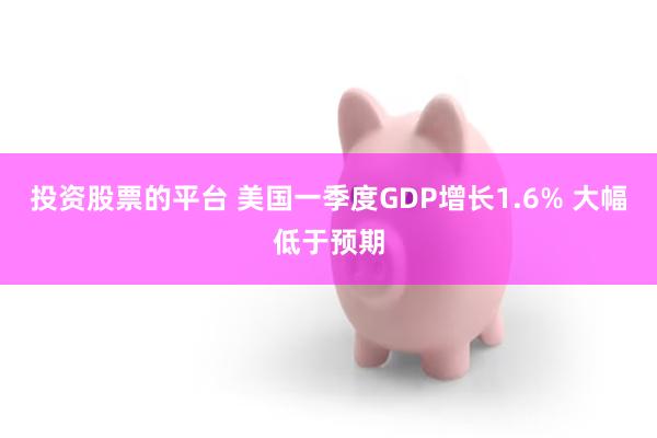 投资股票的平台 美国一季度GDP增长1.6% 大幅低于预期