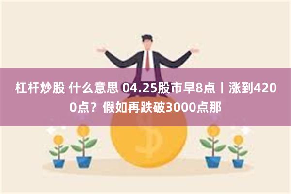 杠杆炒股 什么意思 04.25股市早8点丨涨到4200点？假如再跌破3000点那