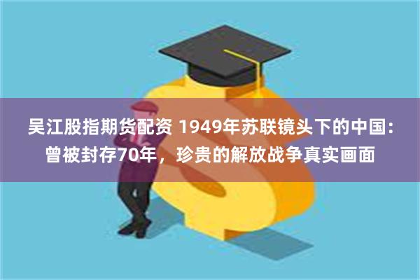 吴江股指期货配资 1949年苏联镜头下的中国：曾被封存70年，珍贵的解放战争真实画面