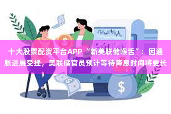 十大股票配资平台APP “新美联储喉舌”：因通胀进展受挫，美联储官员预计等待降息时间将更长