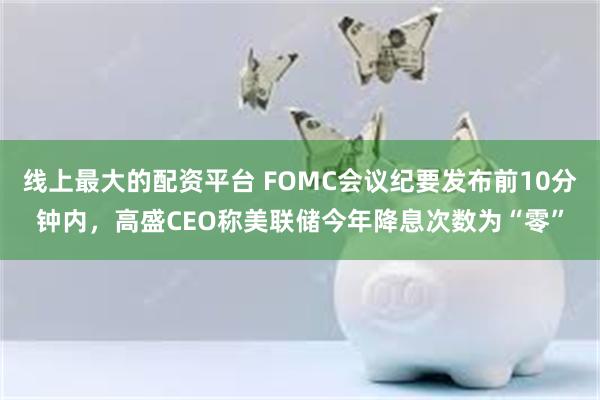 线上最大的配资平台 FOMC会议纪要发布前10分钟内，高盛CEO称美联储今年降息次数为“零”