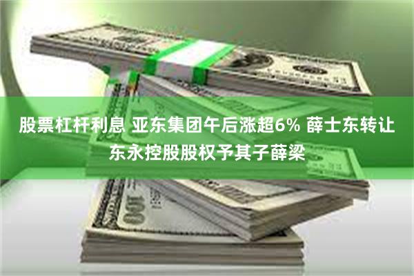 股票杠杆利息 亚东集团午后涨超6% 薛士东转让东永控股股权予其子薛梁