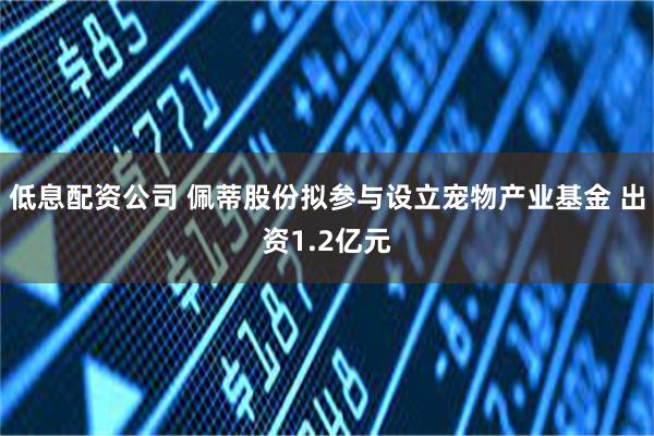 低息配资公司 佩蒂股份拟参与设立宠物产业基金 出资1.2亿元