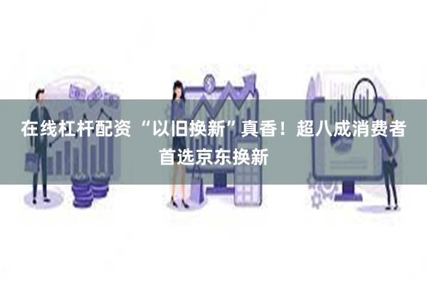 在线杠杆配资 “以旧换新”真香！超八成消费者首选京东换新