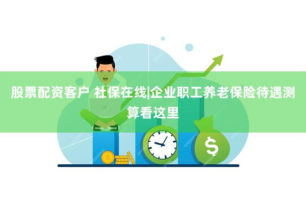 股票配资客户 社保在线|企业职工养老保险待遇测算看这里