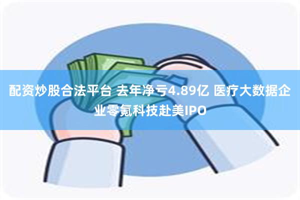 配资炒股合法平台 去年净亏4.89亿 医疗大数据企业零氪科技赴美IPO