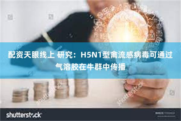 配资天眼线上 研究：H5N1型禽流感病毒可通过气溶胶在牛群中传播