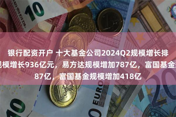 银行配资开户 十大基金公司2024Q2规模增长排名：广发基金规模增长936亿元，易方达规模增加787亿，富国基金规模增加418亿