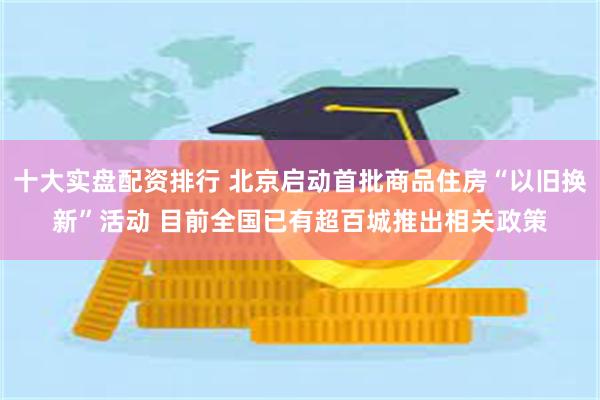 十大实盘配资排行 北京启动首批商品住房“以旧换新”活动 目前全国已有超百城推出相关政策