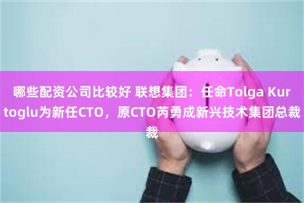 哪些配资公司比较好 联想集团：任命Tolga Kurtoglu为新任CTO，原CTO芮勇成新兴技术集团总裁