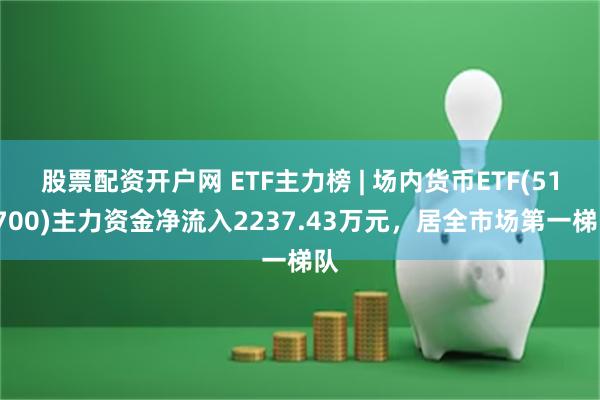 股票配资开户网 ETF主力榜 | 场内货币ETF(511700)主力资金净流入2237.43万元，居全市场第一梯队