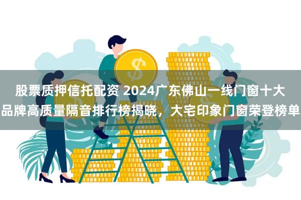 股票质押信托配资 2024广东佛山一线门窗十大品牌高质量隔音排行榜揭晓，大宅印象门窗荣登榜单