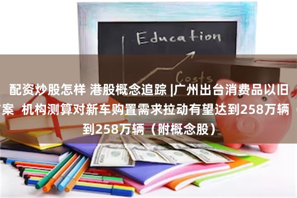 配资炒股怎样 港股概念追踪 |广州出台消费品以旧换新实施方案  机构测算对新车购置需求拉动有望达到258万辆（附概念股）