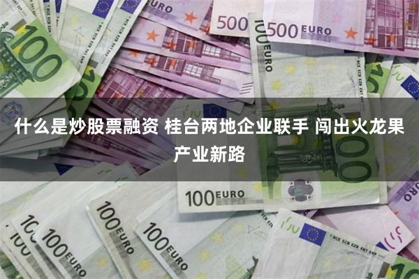 什么是炒股票融资 桂台两地企业联手 闯出火龙果产业新路