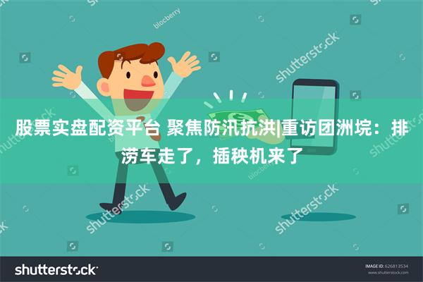 股票实盘配资平台 聚焦防汛抗洪|重访团洲垸：排涝车走了，插秧机来了