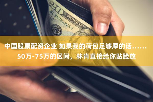 中国股票配资企业 如果我的荷包足够厚的话…… 50万-75万的区间，林肯直接给你贴脸放