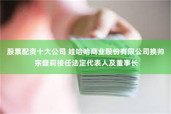 股票配资十大公司 娃哈哈商业股份有限公司换帅 宗馥莉接任法定代表人及董事长