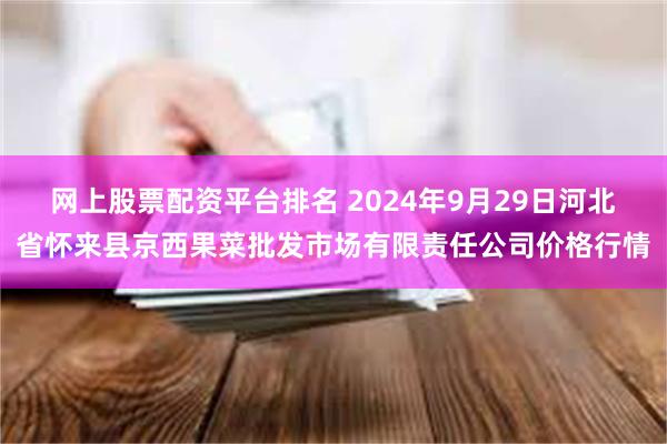 网上股票配资平台排名 2024年9月29日河北省怀来县京西果菜批发市场有限责任公司价格行情