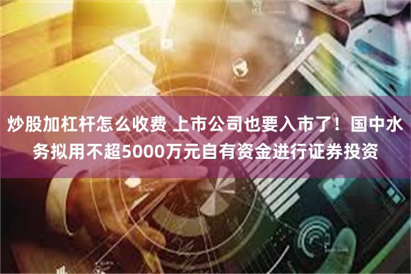 炒股加杠杆怎么收费 上市公司也要入市了！国中水务拟用不超5000万元自有资金进行证券投资