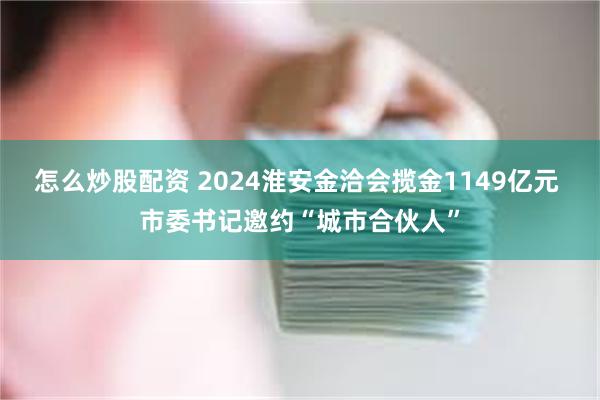 怎么炒股配资 2024淮安金洽会揽金1149亿元 市委书记邀约“城市合伙人”