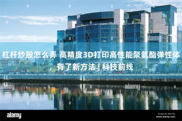 杠杆炒股怎么弄 高精度3D打印高性能聚氨酯弹性体，有了新方法 | 科技前线