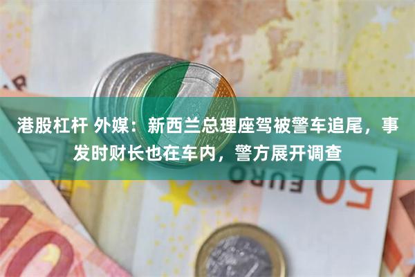 港股杠杆 外媒：新西兰总理座驾被警车追尾，事发时财长也在车内，警方展开调查