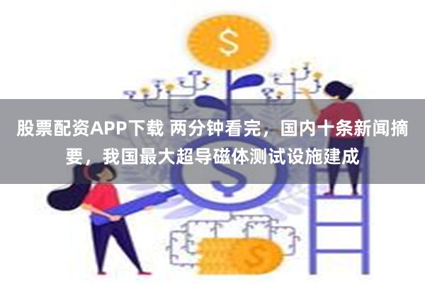 股票配资APP下载 两分钟看完，国内十条新闻摘要，我国最大超导磁体测试设施建成