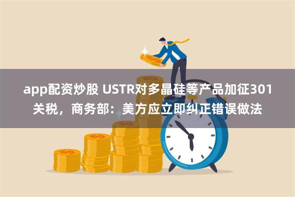 app配资炒股 USTR对多晶硅等产品加征301关税，商务部：美方应立即纠正错误做法