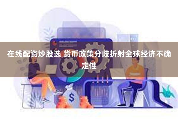 在线配资炒股选 货币政策分歧折射全球经济不确定性