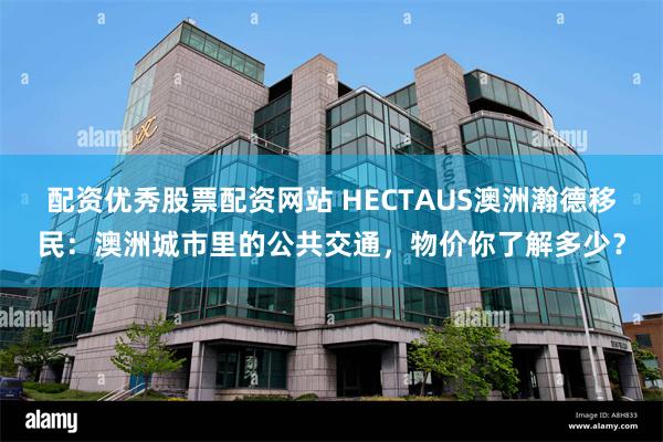 配资优秀股票配资网站 HECTAUS澳洲瀚德移民：澳洲城市里的公共交通，物价你了解多少？