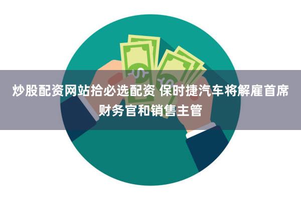 炒股配资网站拾必选配资 保时捷汽车将解雇首席财务官和销售主管