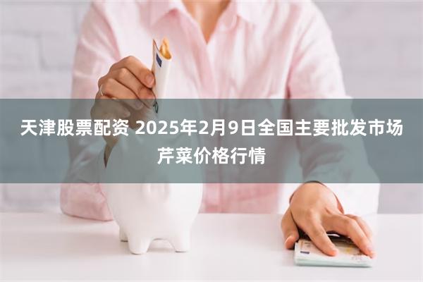 天津股票配资 2025年2月9日全国主要批发市场芹菜价格行情