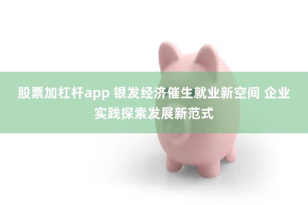 股票加杠杆app 银发经济催生就业新空间 企业实践探索发展新范式