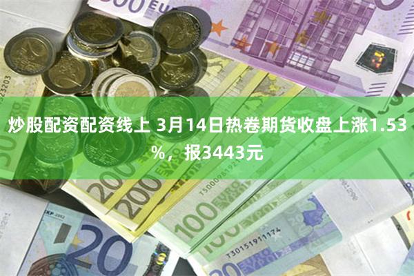 炒股配资配资线上 3月14日热卷期货收盘上涨1.53%，报3443元