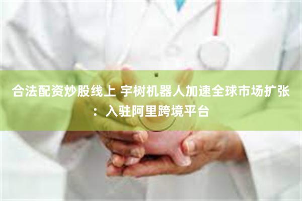 合法配资炒股线上 宇树机器人加速全球市场扩张：入驻阿里跨境平台