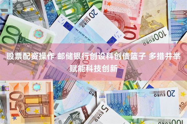 股票配资操作 邮储银行创设科创债篮子 多措并举赋能科技创新